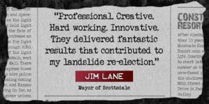News paper clipping quote "Professional Creative, Hard working, Innovative. They delivered fantastic results that contributed to my landslide re-election." Jim Lane, Mayor of Scottsdale